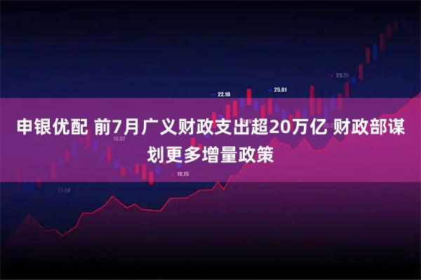 申银优配 前7月广义财政支出超20万亿 财政部谋划更多增量政策