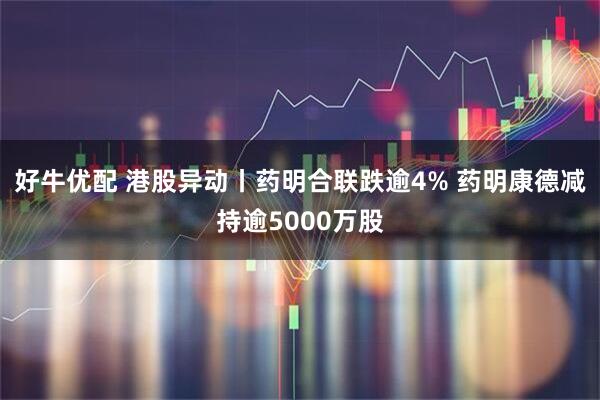 好牛优配 港股异动丨药明合联跌逾4% 药明康德减持逾5000万股